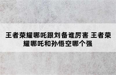 王者荣耀哪吒跟刘备谁厉害 王者荣耀哪吒和孙悟空哪个强